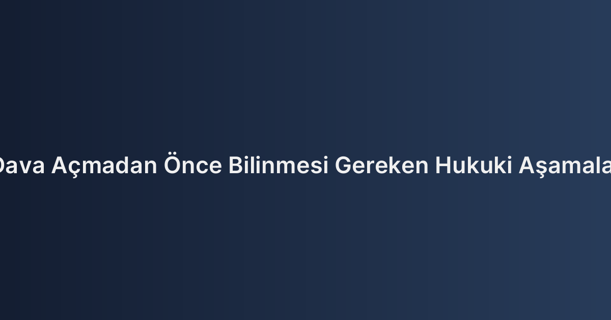 Dava Açmadan Önce Bilinmesi Gereken Hukuki Aşamalar
