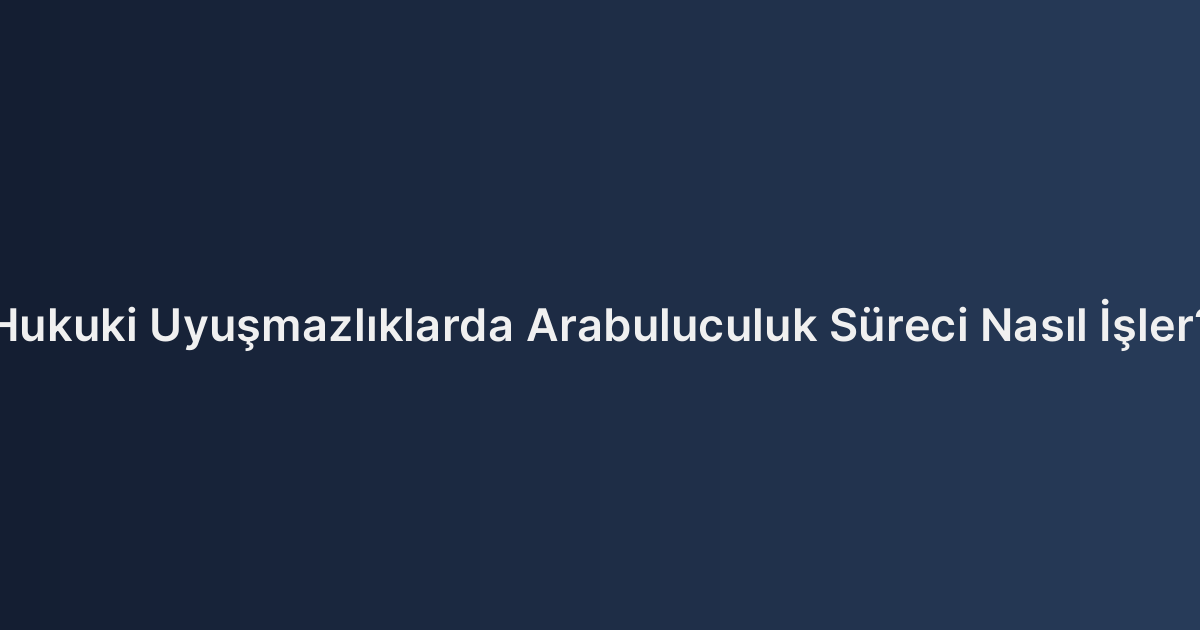 Hukuki Uyuşmazlıklarda Arabuluculuk Süreci Nasıl İşler?