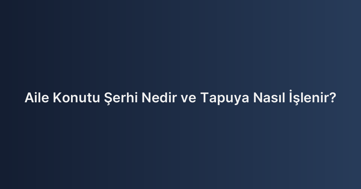 Aile Konutu Şerhi Nedir ve Tapuya Nasıl İşlenir?