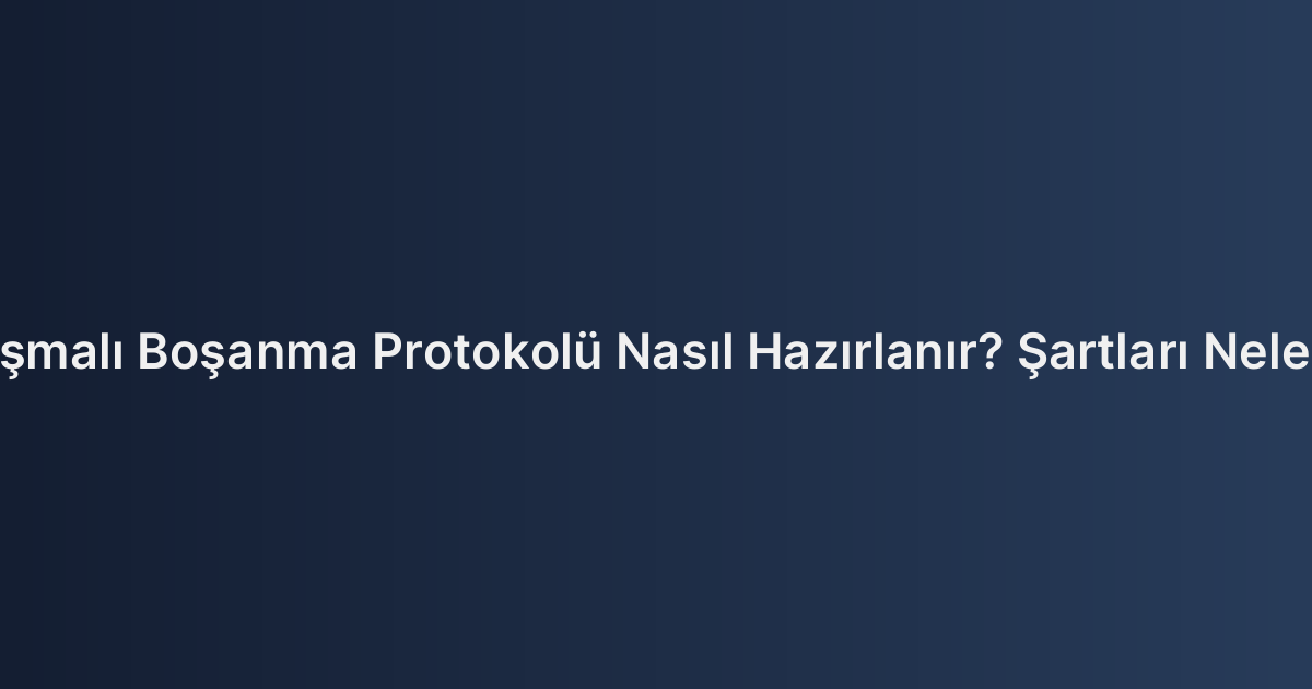 Anlaşmalı Boşanma Protokolü Nasıl Hazırlanır? Şartları Nelerdir?
