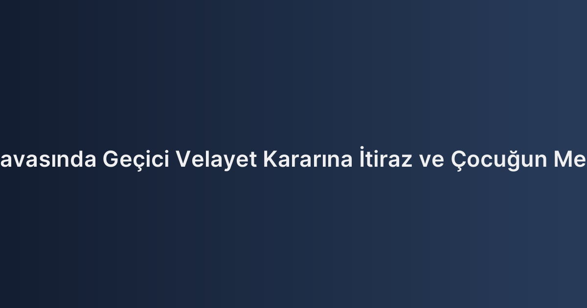 Boşanma Davasında Geçici Velayet Kararına İtiraz ve Çocuğun Menfaati İlkesi