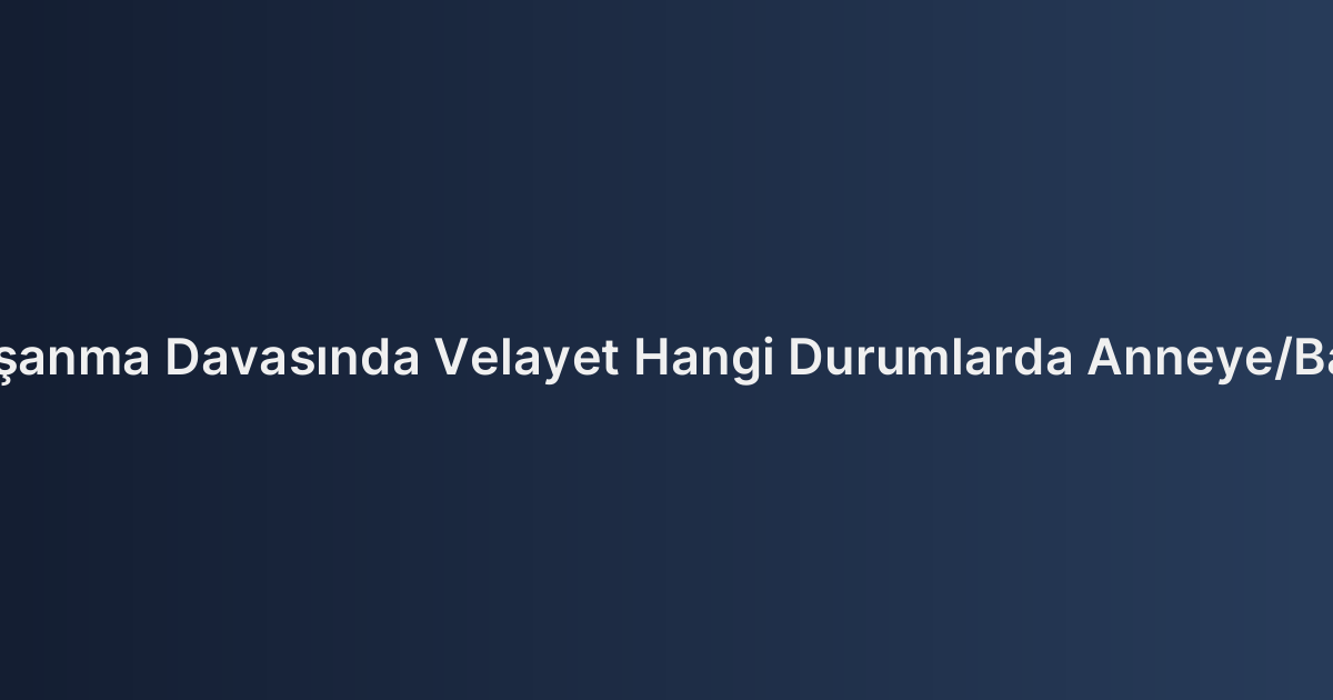 Çekişmeli Boşanma Davasında Velayet Hangi Durumlarda Anneye/Babaya Verilir?