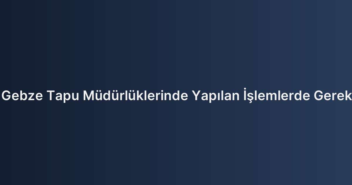 Darıca ve Gebze Tapu Müdürlüklerinde Yapılan İşlemlerde Gerekli Belgeler