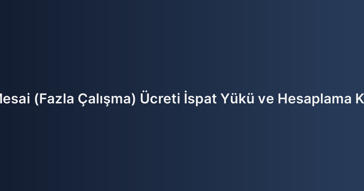 Fazla Mesai (Fazla Çalışma) Ücreti İspat Yükü ve Hesaplama Kriterleri