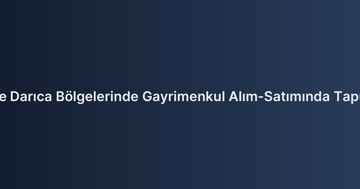 Gebze, Çayırova ve Darıca Bölgelerinde Gayrimenkul Alım-Satımında Tapu Harcı Hesaplama