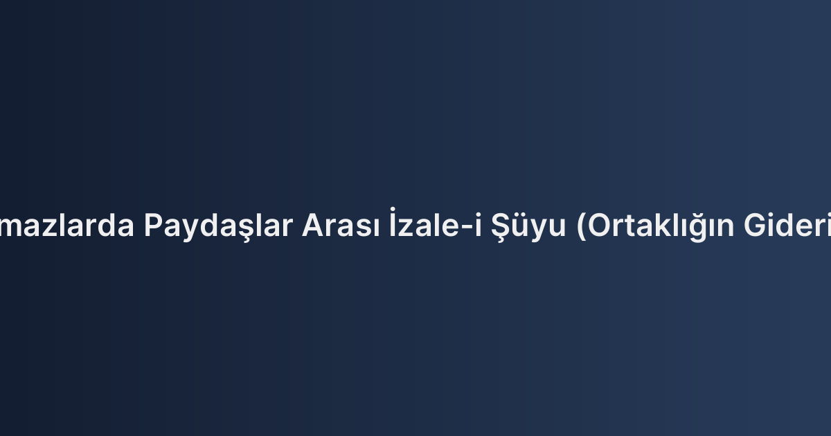Hisseli Taşınmazlarda Paydaşlar Arası İzale-i Şüyu (Ortaklığın Giderilmesi) Süreci