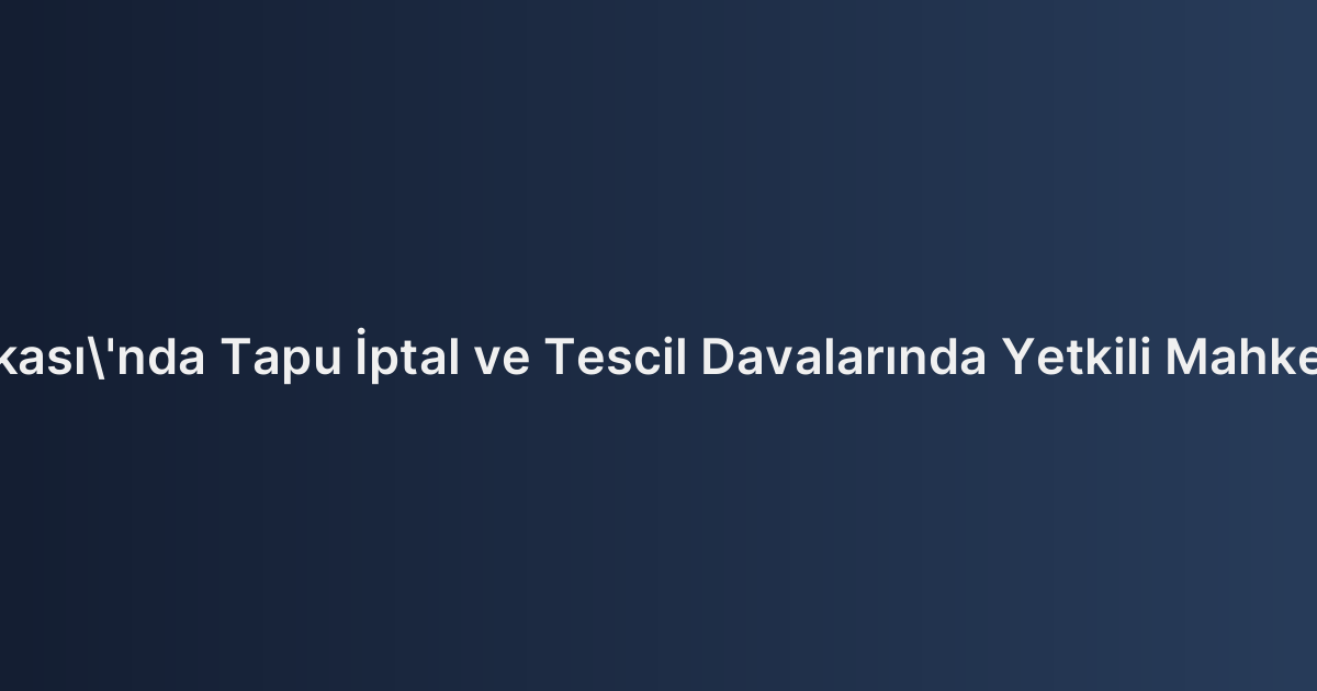 İstanbul Anadolu Yakası'nda Tapu İptal ve Tescil Davalarında Yetkili Mahkemelerin Belirlenmesi