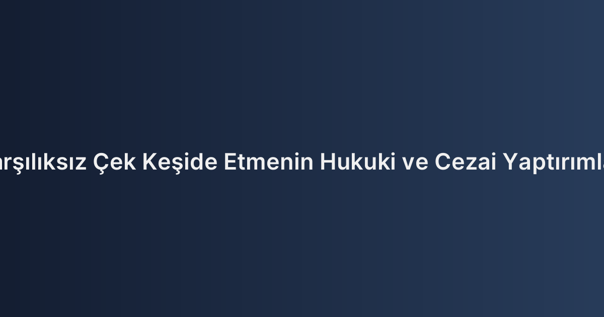 Karşılıksız Çek Keşide Etmenin Hukuki ve Cezai Yaptırımları