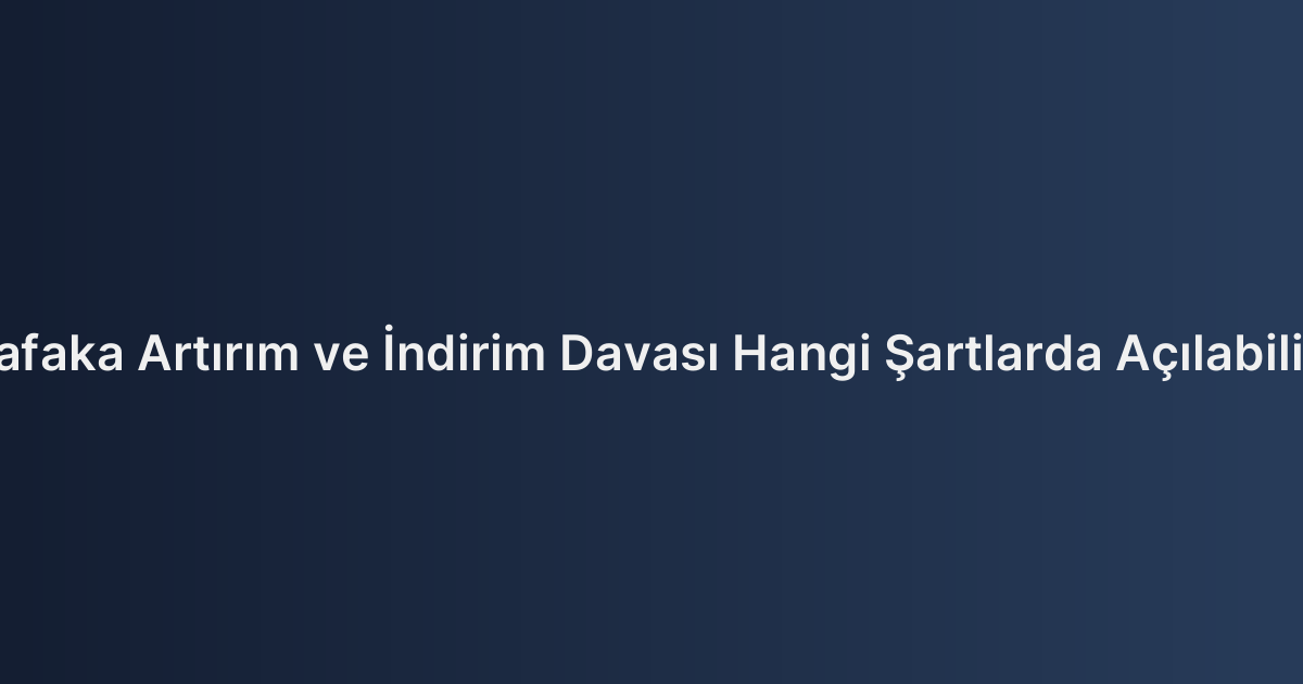 Nafaka Artırım ve İndirim Davası Hangi Şartlarda Açılabilir?
