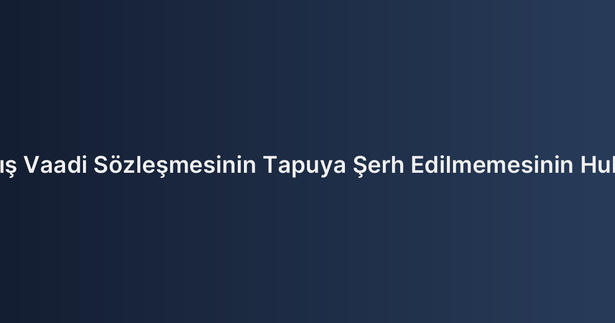 Taşınmaz Satış Vaadi Sözleşmesinin Tapuya Şerh Edilmemesinin Hukuki Sonuçları