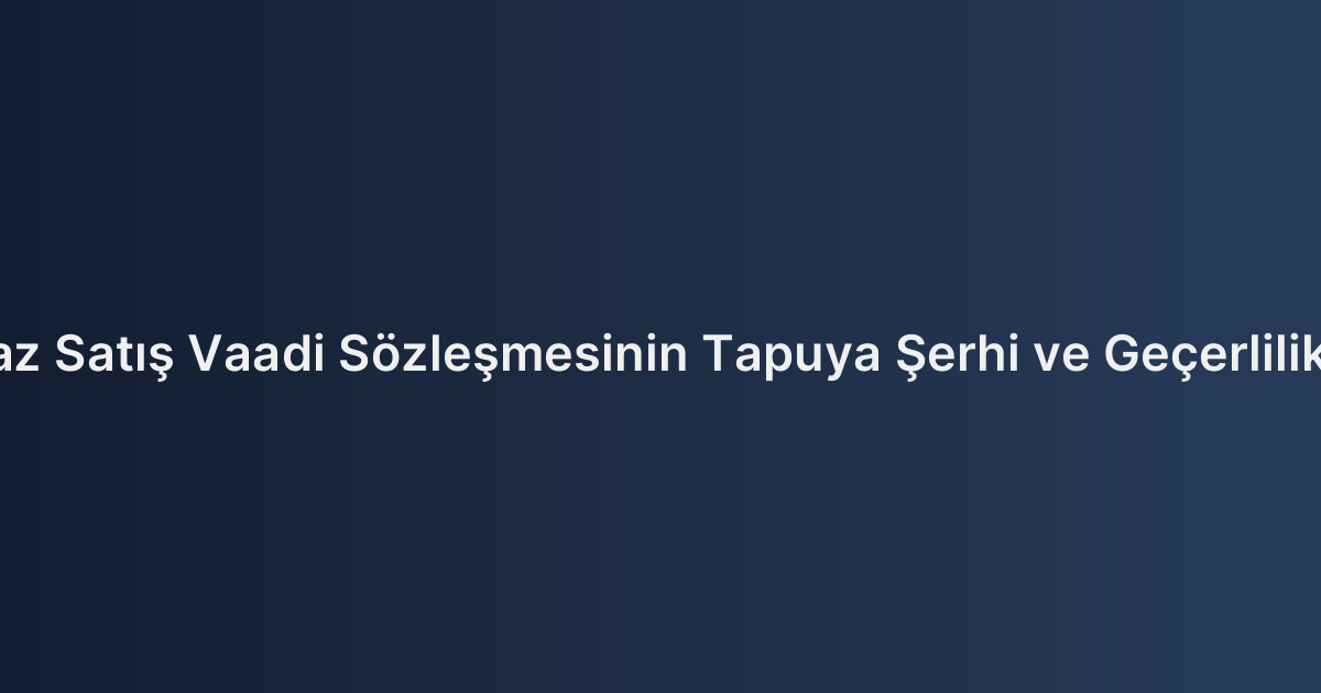 Taşınmaz Satış Vaadi Sözleşmesinin Tapuya Şerhi ve Geçerlilik Şartları