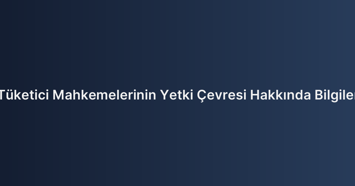 Tüketici Mahkemelerinin Yetki Çevresi Hakkında Bilgiler