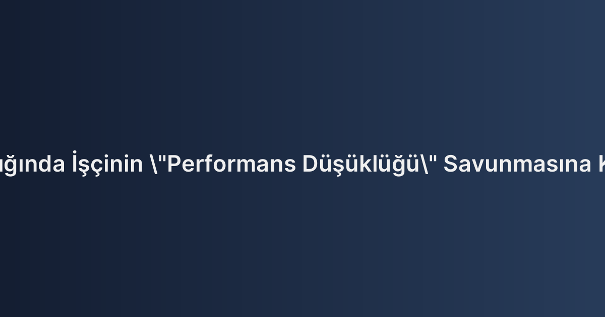 Yargıtay Kararları Işığında İşçinin "Performans Düşüklüğü" Savunmasına Karşı İşe İade Davası