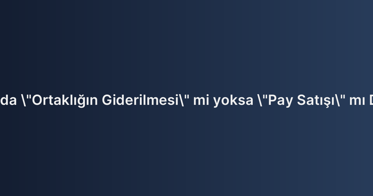 Hisseli Tapularda "Ortaklığın Giderilmesi" mi yoksa "Pay Satışı" mı Daha Avantajlı?