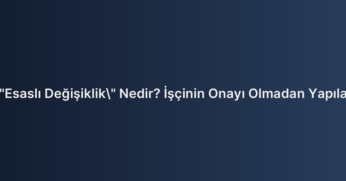 İş Sözleşmesinde "Esaslı Değişiklik" Nedir? İşçinin Onayı Olmadan Yapılan Görev Değişikliği