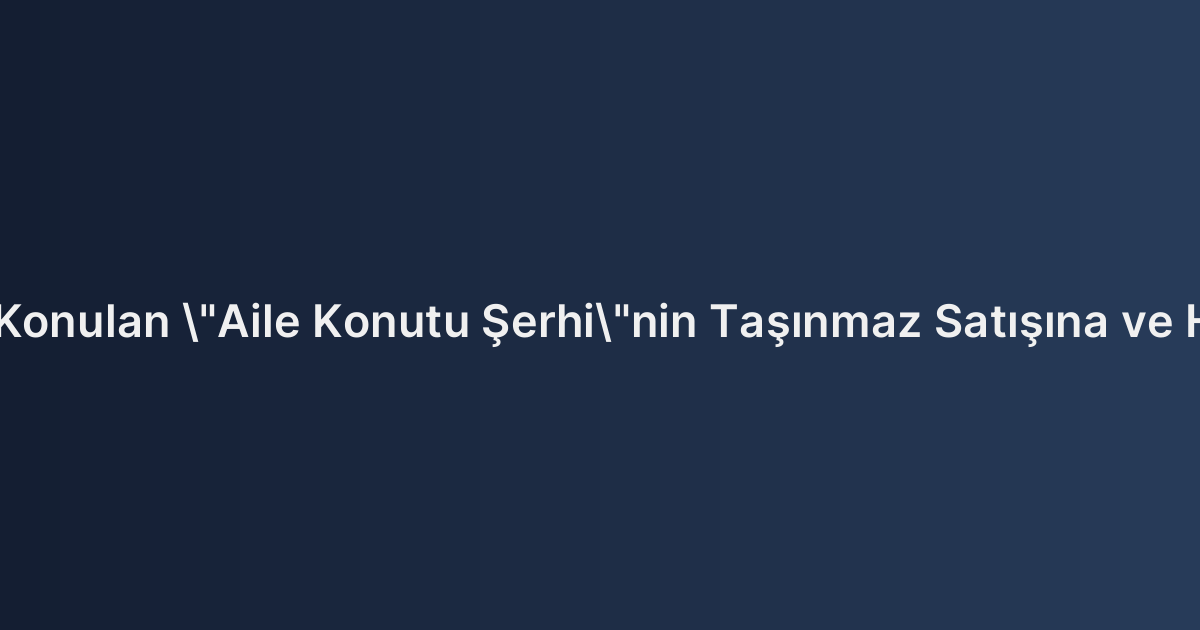 Tapu Kaydına Konulan "Aile Konutu Şerhi"nin Taşınmaz Satışına ve Hacizlere Etkisi