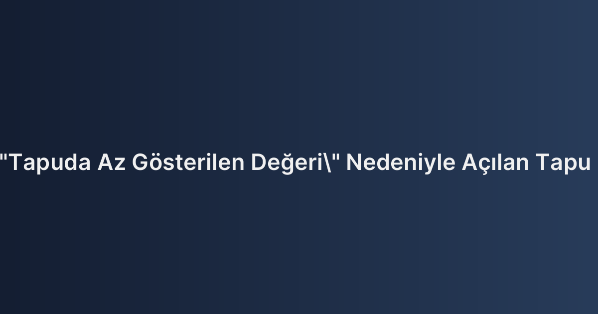 Taşınmazın "Tapuda Az Gösterilen Değeri" Nedeniyle Açılan Tapu İptal Davaları