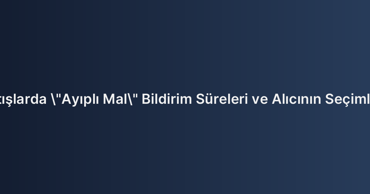 Ticari Satışlarda "Ayıplı Mal" Bildirim Süreleri ve Alıcının Seçimlik Hakları