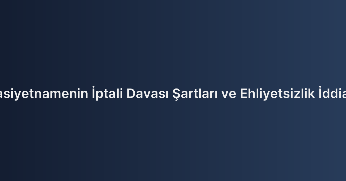 Vasiyetnamenin İptali Davası Şartları ve Ehliyetsizlik İddiası