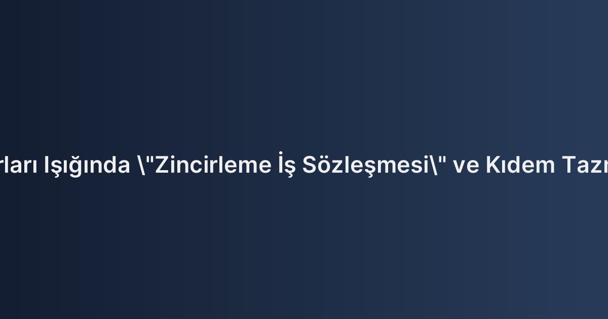 Yargıtay Kararları Işığında "Zincirleme İş Sözleşmesi" ve Kıdem Tazminatına Etkisi