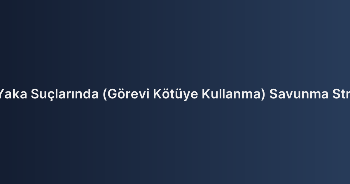 Beyaz Yaka Suçlarında (Görevi Kötüye Kullanma) Savunma Stratejileri