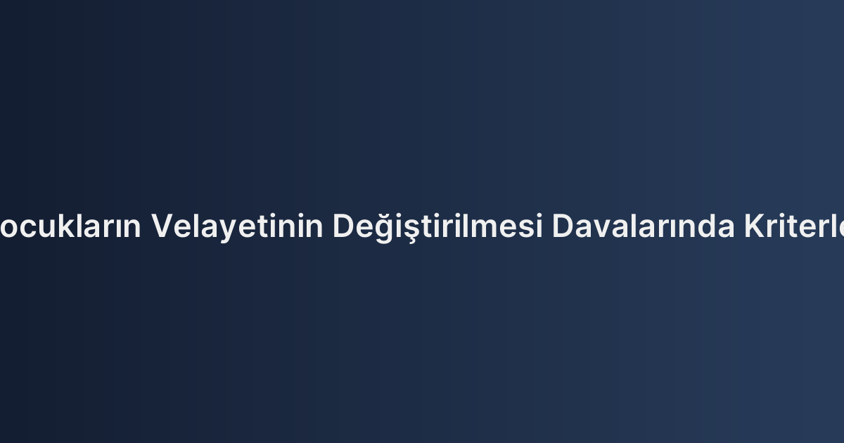 Çocukların Velayetinin Değiştirilmesi Davalarında Kriterler