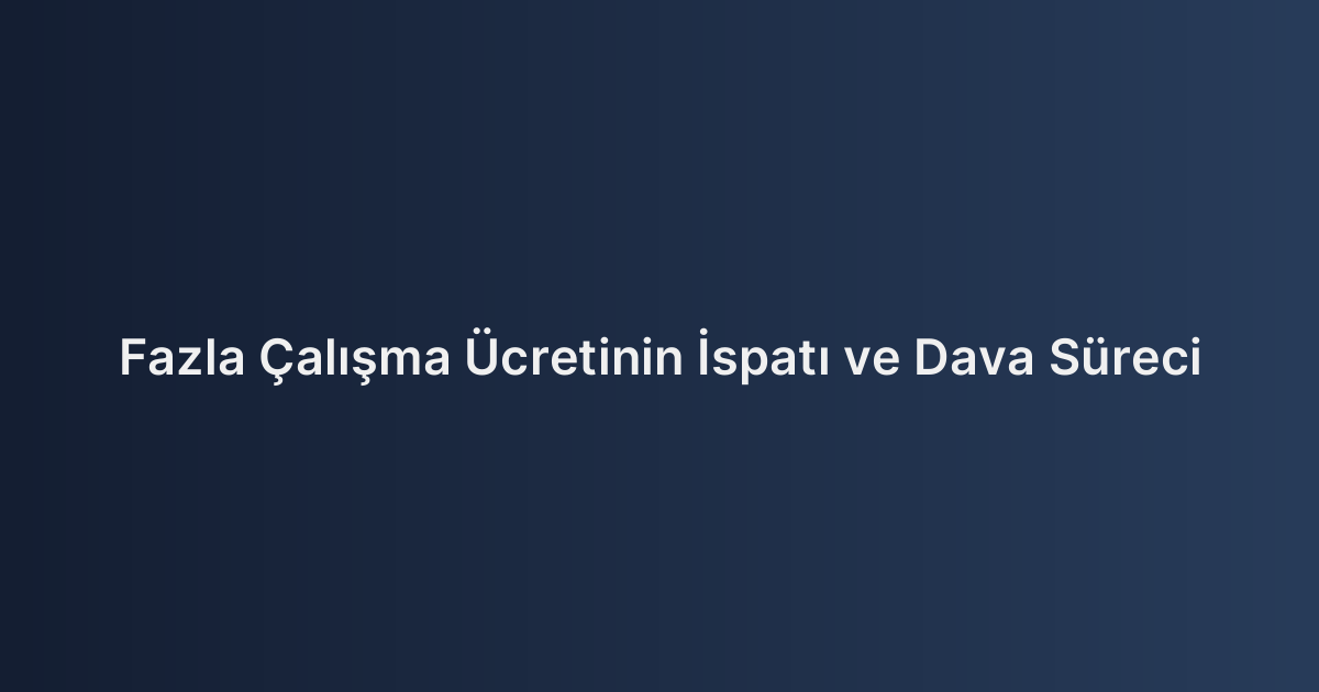 Fazla Çalışma Ücretinin İspatı ve Dava Süreci