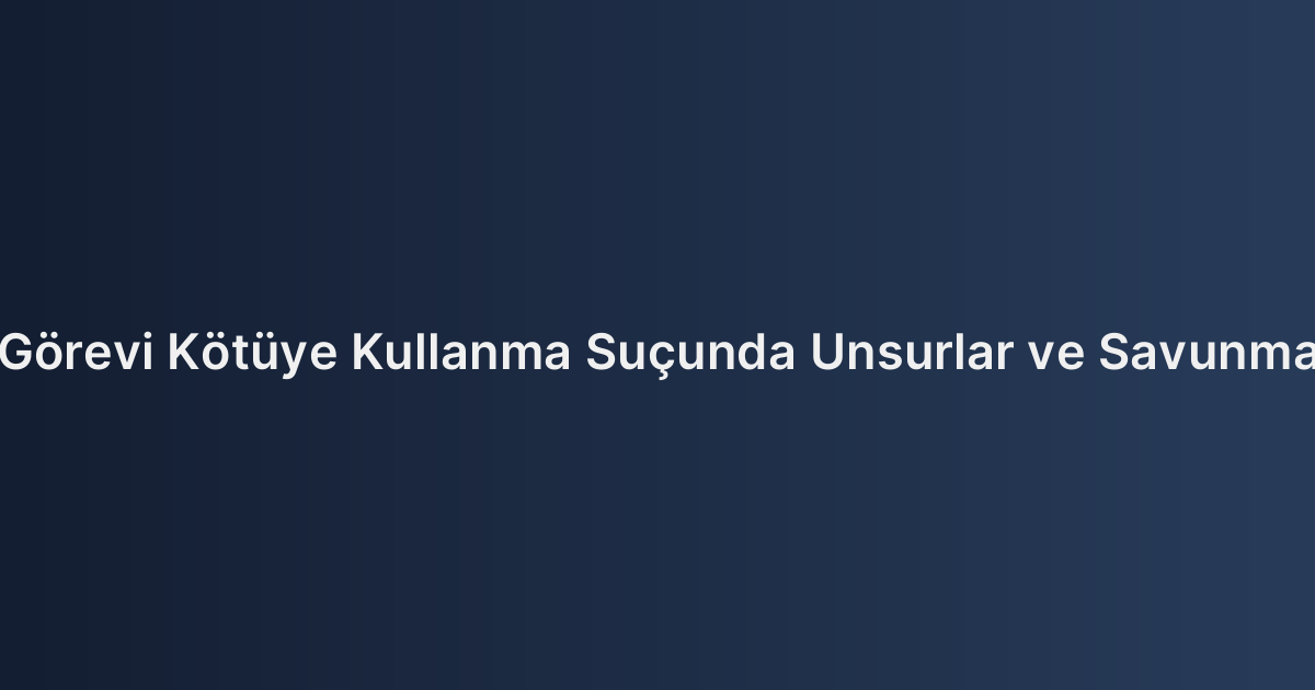 Görevi Kötüye Kullanma Suçunda Unsurlar ve Savunma