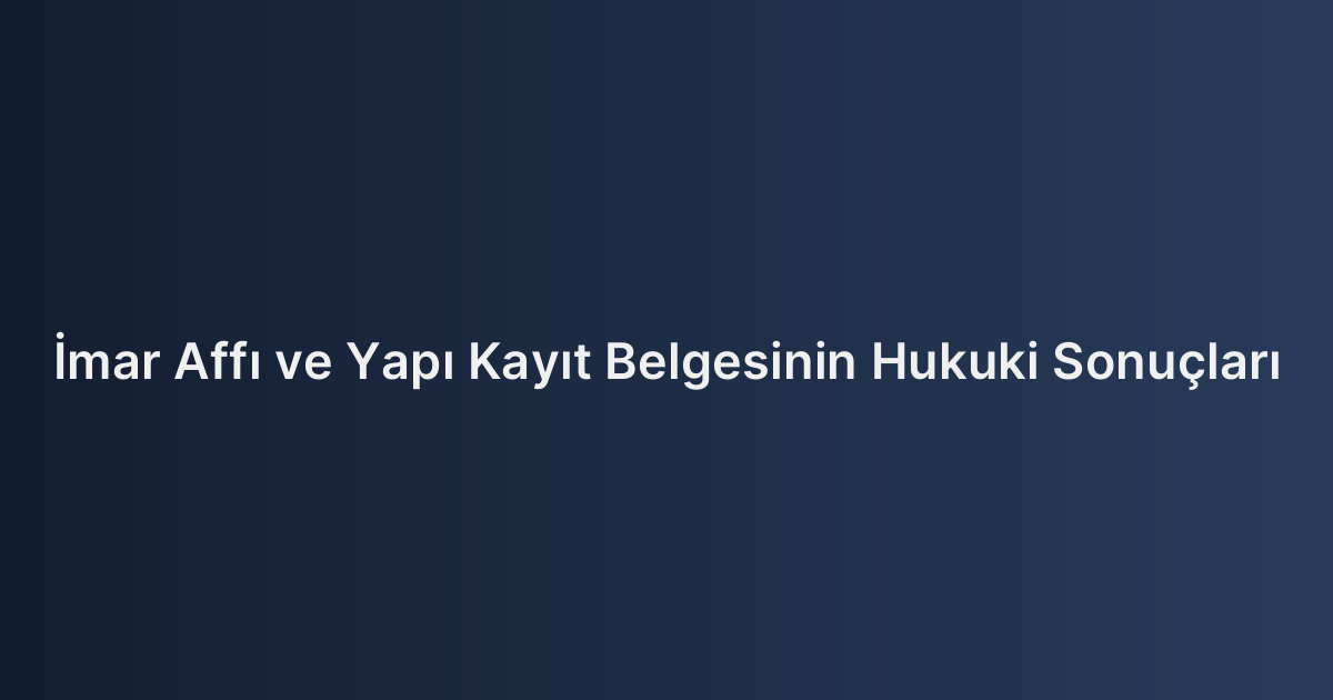 İmar Affı ve Yapı Kayıt Belgesinin Hukuki Sonuçları