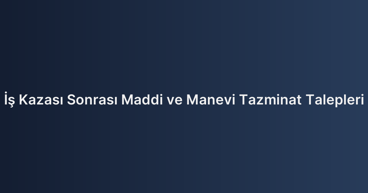 İş Kazası Sonrası Maddi ve Manevi Tazminat Talepleri