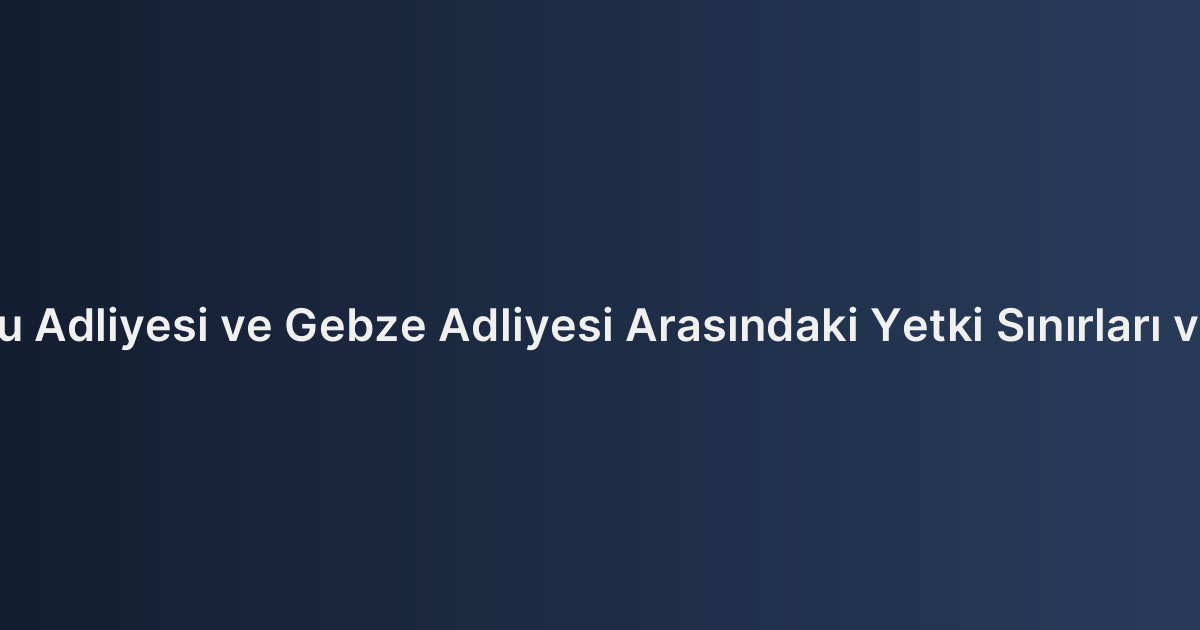 İstanbul Anadolu Adliyesi ve Gebze Adliyesi Arasındaki Yetki Sınırları ve Adres Rehberi