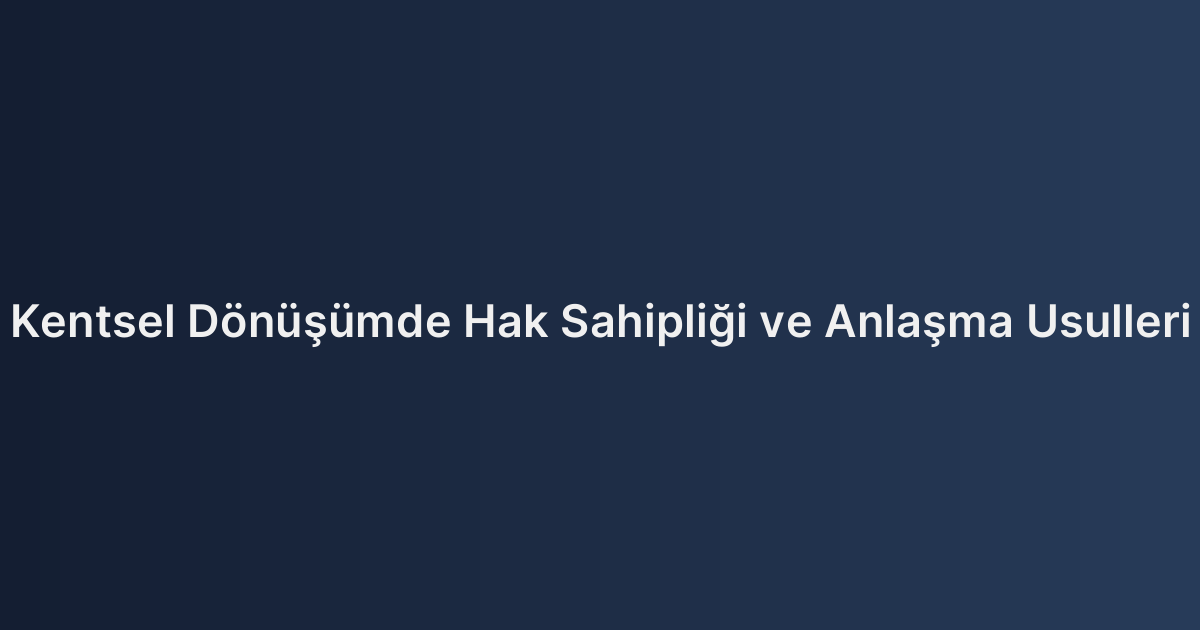 Kentsel Dönüşümde Hak Sahipliği ve Anlaşma Usulleri