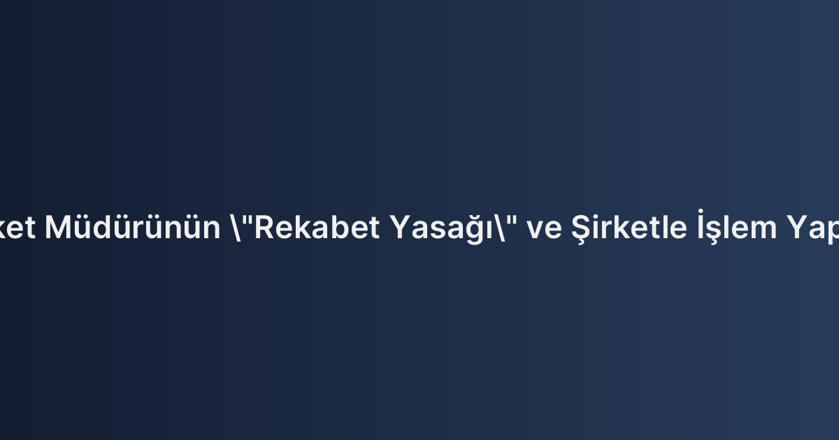 Limited Şirket Müdürünün "Rekabet Yasağı" ve Şirketle İşlem Yapma Sınırları