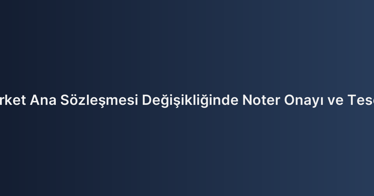 Şirket Ana Sözleşmesi Değişikliğinde Noter Onayı ve Tescil