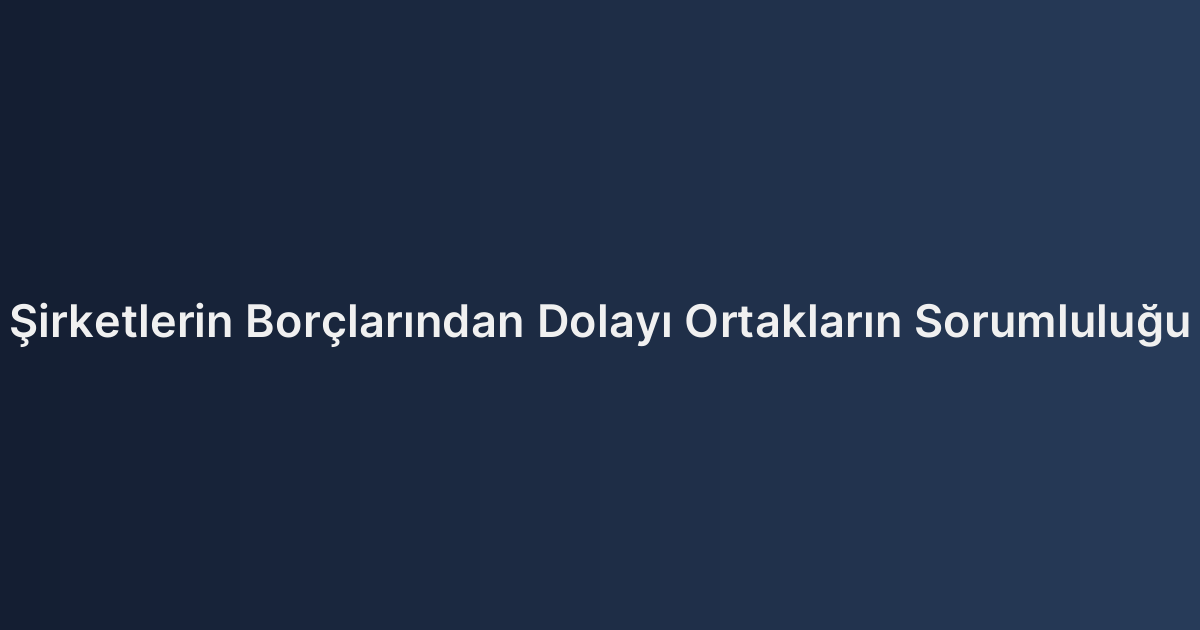 Şirketlerin Borçlarından Dolayı Ortakların Sorumluluğu