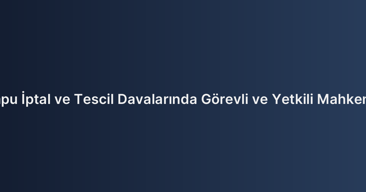 Tapu İptal ve Tescil Davalarında Görevli ve Yetkili Mahkeme