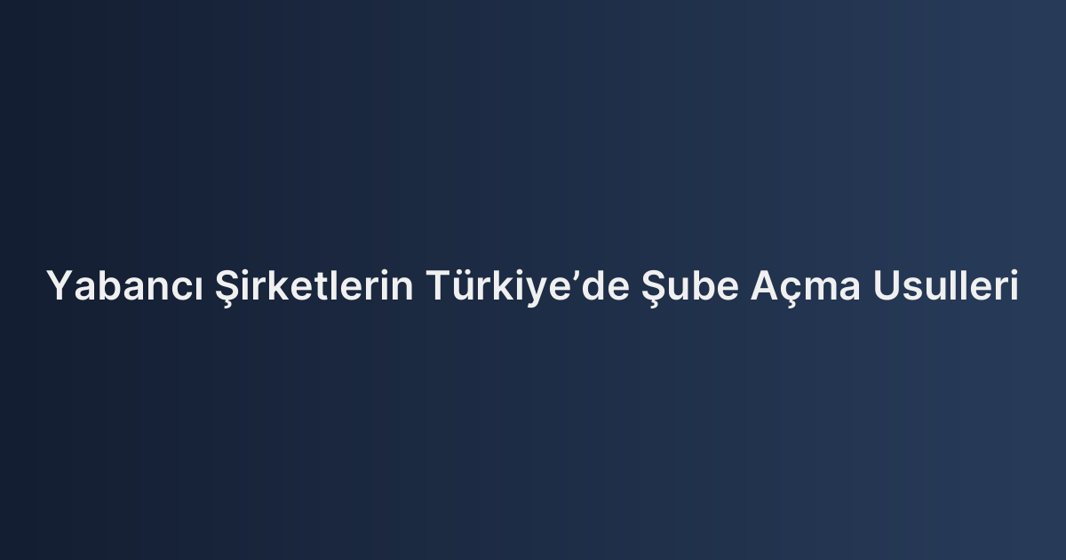Yabancı Şirketlerin Türkiye’de Şube Açma Usulleri