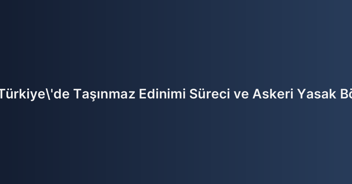 Yabancıların Türkiye'de Taşınmaz Edinimi Süreci ve Askeri Yasak Bölge Tahkikatı