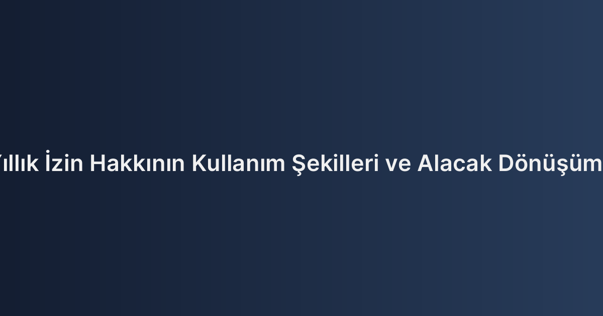 Yıllık İzin Hakkının Kullanım Şekilleri ve Alacak Dönüşümü