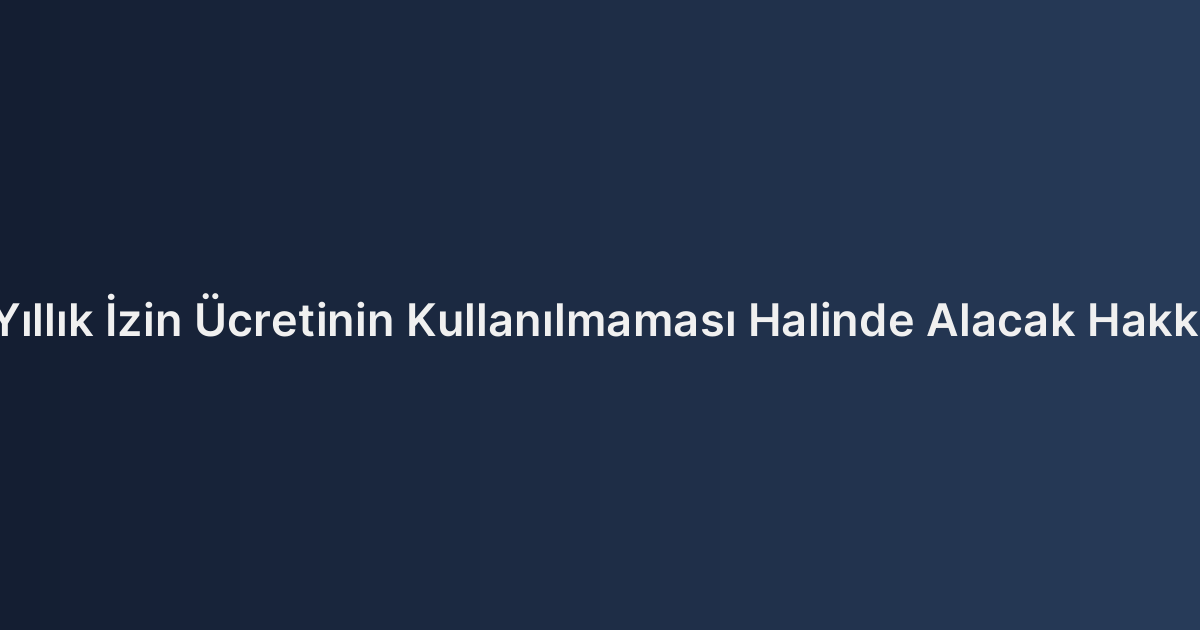 Yıllık İzin Ücretinin Kullanılmaması Halinde Alacak Hakkı